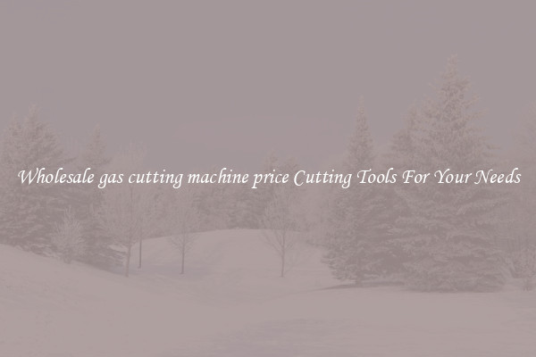Wholesale gas cutting machine price Cutting Tools For Your Needs