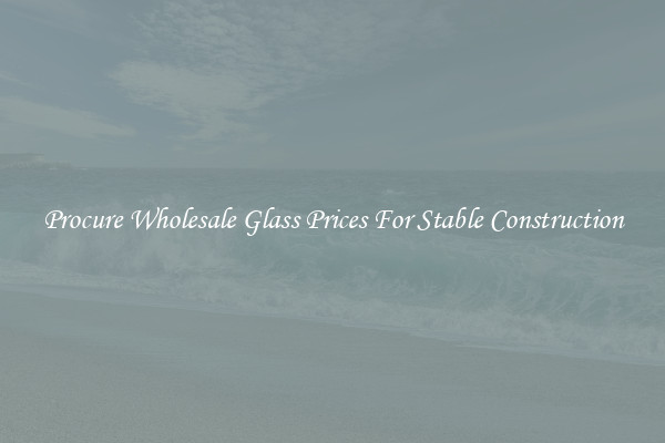 Procure Wholesale Glass Prices For Stable Construction
