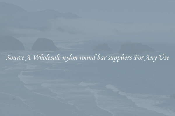 Source A Wholesale nylon round bar suppliers For Any Use
