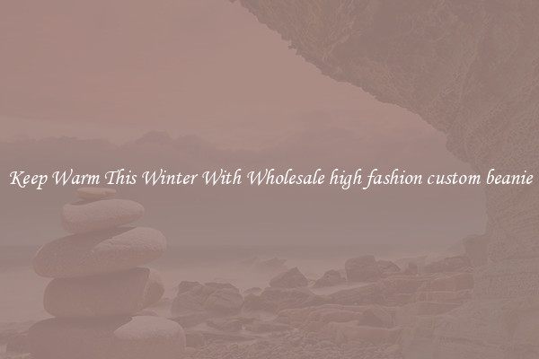 Keep Warm This Winter With Wholesale high fashion custom beanie