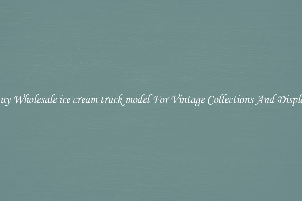 Buy Wholesale ice cream truck model For Vintage Collections And Display